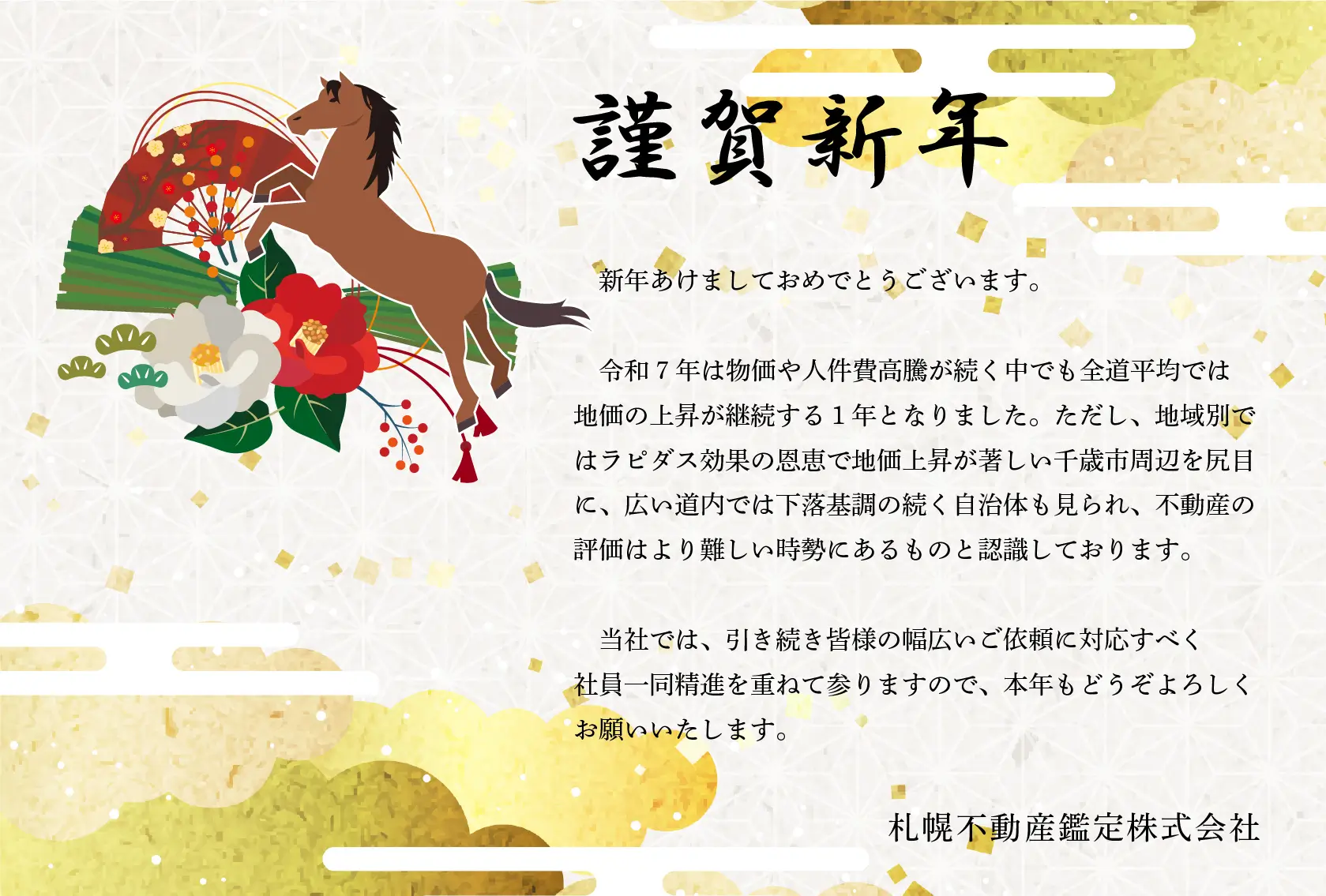 謹賀新年
新年あけましておめでとうございます。令和7年は物価や人件費高騰が続く中でも全道平均では地価の上昇が継続する１年となりました。ただし、地域別ではラピダス効果の恩恵で地価上昇が著しい千歳市周辺を尻目に、広い道内では下落基調の続く自治体も見られ、不動産の評価はより難しい時勢にあるものと認識しております。当社では、引き続き皆様の幅広いご依頼に対応すべく社員一同精進を重ねて参りますので、本年もどうぞよろしくお願いいたします。
札幌不動産鑑定株式会社
